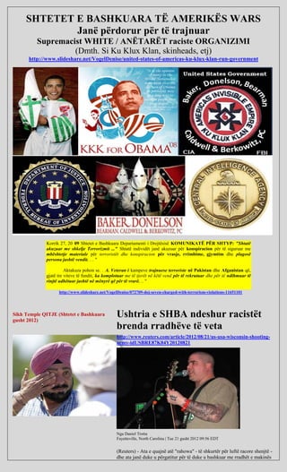 SHTETET E BASHKUARA TË AMERIKËS WARS
             Janë përdorur për të trajnuar
          Supremacist WHITE / ANËTARËT raciste ORGANIZIMI
                   (Dmth. Si Ku Klux Klan, skinheads, etj)
      http://www.slideshare.net/VogelDenise/united-states-of-americas-ku-klux-klan-run-government




             Korrik 27, 20 09 Shtetet e Bashkuara Departamenti i Drejtësisë KOMUNIKATË PËR SHTYP: "Shtatë
             akuzuar me shkelje Terrorizmit ..." Shtatë individët janë akuzuar për konspiracion për të siguruar me
             mbështetje materiale për terroristët dhe konspiracion për vrasje, rrëmbime, gjymtim dhe plagosë
             persona jashtë vendit. . . "

                       Aktakuza pohon se. . A. Veteran i kampeve trajnuese terroriste në Pakistan dhe Afganistan që,
             gjatë tre viteve të fundit, ka komplotuar me të tjerët në këtë vend për të rekrutuar dhe për të ndihmuar të
             rinjtë udhëtuar jashtë në mënyrë që për të vrarë. .. "

                   http://www.slideshare.net/VogelDenise/072709-doj-seven-charged-with-terrorism-violations-11651101




Sikh Temple QITJE (Shtetet e Bashkuara
gusht 2012)
                                                 Ushtria e SHBA ndeshur racistët
                                                 brenda rradhëve të veta
                                                 http://www.reuters.com/article/2012/08/21/us-usa-wisconsin-shooting-
                                                 army-idUSBRE87K04Y20120821




                                                 Nga Daniel Trotta
                                                 Fayetteville, North Carolina | Tue 21 gusht 2012 09:56 EDT


                                                 (Reuters) - Ata e quajnë atë "rahowa" - të shkurtër për luftë racore shenjtë -
                                                 dhe ata janë duke u përgatitur për të duke u bashkuar me rradhët e makinës
 