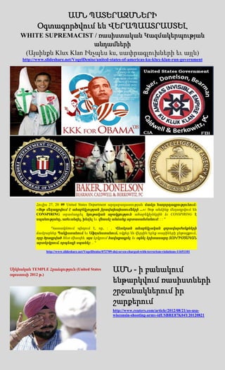 ԱՄՆ ՊԱՏԵՐԱԶՄՆԵՐԻ
            Օգտագործվում են ՎԵՐԱՊԱԱՏՐԱՍՏԵԼ
    WHITE SUPREMACIST / ռասիստական Կազմակերպության
                           անդամների
     (Այսինքն Klux Klan Ինչպես ku, սափրագլուխների եւ այլն)
     http://www.slideshare.net/VogelDenise/united-states-of-americas-ku-klux-klan-run-government




            Հուլիս 27, 20 09 United States Department արդարադատության մամլո հաղորդագրությունում:
            «Յոթ մեղադրվում է ահաբեկչության իրավախախտումների ...»: Յոթ անձինք մեղադրվում են
            CONSPIRING տրամադրել նյութական աջակցություն ահաբեկիչներին եւ CONSPIRING է
            սպանությանը, առեւանգել, խեղել եւ վնասել անձանց արտասահմանում: : : "

                   Դատավճռում պնդում է, որ, : , Վետերան ահաբեկչական զորավարժանքների
            ճամբարներ Պակիստանում եւ Աֆղանստանում, ովքեր են վերջին երեք տարիների ընթացքում,
            որը ծրագրված հետ միասին, այս երկրում հավաքագրել եւ օգնել երիտասարդ ՏՈՒՐԻՍՏԱԿԱՆ
            արտերկրում, որպեսզի սպանել: .. "

                 http://www.slideshare.net/VogelDenise/072709-doj-seven-charged-with-terrorism-violations-11651101




Սիկհական TEMPLE Հրաձգություն (United States
օգոստոսի 2012 թ.)
                                                             ԱՄՆ - ի բանակում
                                                             ենթարկվում ռասիստների
                                                             շրջանակներում իր
                                                             շարքերում
                                                             http://www.reuters.com/article/2012/08/21/us-usa-
                                                             wisconsin-shooting-army-idUSBRE87K04Y20120821
 