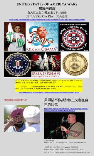 UNITED STATES OF AMERICA WARS
                      被用来训练
                       白人至上主义/种族主义组织成员
                      （即作为了Ku Klux Klan，光头党等）
   http://www.slideshare.net/VogelDenise/united-states-of-americas-ku-klux-klan-run-government




          7月27，20 09 美国司法部 新闻稿 ：“七被控与恐怖主义违反” 七个人被指控犯有 阴谋 向 恐怖分子
          提供物质 支持 和阴谋 谋杀，绑架， 伤害 致残 和 海外人士 。 。 。 “

              起诉书称。 。 一位资深的恐怖训练 营 在巴基斯坦 和 阿富汗 ，在过去的三年中， 与他人
          合谋 ，在这个国家的 招募 和 帮助男青年海外旅游，以杀死 。 。“

               http://www.slideshare.net/VogelDenise/072709-doj-seven-charged-with-terrorism-violations-11651101




“锡克庙拍摄（美国2012年8月）                                      美国陆军作战种族主义者在自
                                                       己的队伍
                                                       http://www.reuters.com/article/2012/08/21/us-usa-wisconsin-
                                                       shooting-army-idUSBRE87K04Y20120821




                                                       由丹尼尔·特洛塔
                                                       FAYETTEVILLE，北卡罗来纳州|星期二八月21，2012年9:56 AM EDT


                                                       （路透社） -他们称之为它“rahowa” -种族圣战-
                                                       他们正准备为它跻身世界上最激烈的战争机器，美军。
                                                       白人至上主义，新纳粹分子和光头党组织，鼓励追随者争取在
 