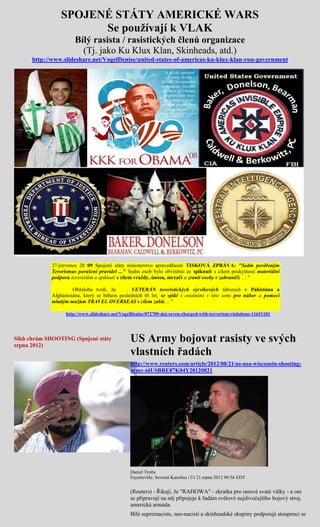 SPOJENÉ STÁTY AMERICKÉ WARS
                       Se používají k VLAK
                       Bílý rasista / rasistických členů organizace
                         (Tj. jako Ku Klux Klan, Skinheads, atd.)
      http://www.slideshare.net/VogelDenise/united-states-of-americas-ku-klux-klan-run-government




             27.července 20 09 Spojené státy ministerstvo spravedlnosti TISKOVÁ ZPRÁVA: "Sedm pověřeným
             Terorismus porušení pravidel ..." Sedm osob bylo obviněno ze spiknutí s cílem poskytnout materiální
             podporu teroristům a spiknutí s cílem vraždy, únosu, mrzačí a zranit osoby v zahraničí. . . "

                      Obžaloba tvrdí, že. . . VETERÁN teroristických výcvikových táborech v Pákistánu a
             Afghánistánu, který se během posledních tří let, se spikl s ostatními v této zemi pro nábor a pomoci
             mladým mužům TRAVEL OVERSEAS s cílem zabít. .. "

                   http://www.slideshare.net/VogelDenise/072709-doj-seven-charged-with-terrorism-violations-11651101




Sikh chrám SHOOTING (Spojené státy
srpna 2012)
                                                 US Army bojovat rasisty ve svých
                                                 vlastních řadách
                                                 http://www.reuters.com/article/2012/08/21/us-usa-wisconsin-shooting-
                                                 army-idUSBRE87K04Y20120821




                                                 Daniel Trotta
                                                 Fayetteville, Severní Karolína | Út 21.srpna 2012 09:56 EDT


                                                 (Reuters) - Říkají, že "RAHOWA" - zkratka pro rasové svaté války - a oni
                                                 se připravují na něj připojuje k řadám světové nejdivočejšího bojový stroj,
                                                 americká armáda.
                                                 Bílé supremacists, neo-nacisti a skinheadské skupiny podporují stoupenci se
 