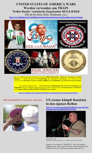 UNITED STATES OF AMERICA WARS
                    Werden verwendet, um TRAIN
           Weißer Rassist / rassistische Organisation MITGLIEDER
                    (Dh als Ku Klux Klan, Skinheads, etc.)
       http://www.slideshare.net/VogelDenise/united-states-of-americas-ku-klux-klan-run-government




             July 27, 20 09 United States Department of Justice PRESS RELEASE: "Sieben mit Terrorismus Verstöße
             Charged ..." Sieben Personen der Verschwörung zur materiellen Unterstützung von Terroristen und
             Verschwörung zum Mord angeklagt worden, entführen, zu verstümmeln und Personen verletzen Ausland.
             .."

                     Die Anklage behauptet, dass. . . Ein Veteran der Ausbildungslager für Terroristen in Pakistan und
             Afghanistan, die im Laufe der letzten drei Jahre, bei anderen in diesem Land verschworen hat zu rekrutieren
             und zu jungen Männern helfen REISEN OVERSEAS, um zu töten. .. "

                    http://www.slideshare.net/VogelDenise/072709-doj-seven-charged-with-terrorism-violations-11651101




Sikh-Tempel SHOOTING (United States August 2012)                US-Armee kämpft Rassisten
                                                                in den eigenen Reihen
                                                                http://www.reuters.com/article/2012/08/21/us-usa-wisconsin-
                                                                shooting-army-idUSBRE87K04Y20120821




                                                                Von Daniel Trotta
                                                                Fayetteville, North Carolina | Di 21. August 2012 09.56 Uhr CEST


                                                                (Reuters) - Sie nennen es "RAHOWA" - kurz für rassische
                                                                heiligen Krieg - und sie sind für ihn die Vorbereitung durch die
                                                                Reihen der weltweit schärfsten Kampfmaschine, das US-
 