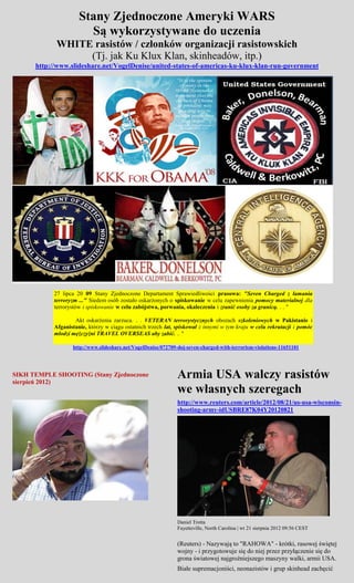 Stany Zjednoczone Ameryki WARS
                        Są wykorzystywane do uczenia
            WHITE rasistów / członków organizacji rasistowskich
                 (Tj. jak Ku Klux Klan, skinheadów, itp.)
      http://www.slideshare.net/VogelDenise/united-states-of-americas-ku-klux-klan-run-government




            27 lipca 20 09 Stany Zjednoczone Departament Sprawiedliwości prasowa: "Seven Charged z łamania
            terroryzm ..." Siedem osób zostało oskarżonych o spiskowanie w celu zapewnienia pomocy materialnej dla
            terrorystów i spiskowanie w celu zabójstwa, porwania, okaleczenia i zranić osoby za granicą. . . "

                    Akt oskarżenia zarzuca. . . VETERAN terrorystycznych obozach szkoleniowych w Pakistanie i
            Afganistanie, którzy w ciągu ostatnich trzech lat, spiskował z innymi w tym kraju w celu rekrutacji i pomóc
            młodzi mężczyźni TRAVEL OVERSEAS aby zabić. .. "

                   http://www.slideshare.net/VogelDenise/072709-doj-seven-charged-with-terrorism-violations-11651101




SIKH TEMPLE SHOOTING (Stany Zjednoczone
sierpień 2012)
                                                               Armia USA walczy rasistów
                                                               we własnych szeregach
                                                               http://www.reuters.com/article/2012/08/21/us-usa-wisconsin-
                                                               shooting-army-idUSBRE87K04Y20120821




                                                               Daniel Trotta
                                                               Fayetteville, North Carolina | wt 21 sierpnia 2012 09:56 CEST


                                                               (Reuters) - Nazywają to "RAHOWA" - krótki, rasowej świętej
                                                               wojny - i przygotowuje się do niej przez przyłączenie się do
                                                               grona światowej najgroźniejszego maszyny walki, armii USA.
                                                               Białe supremacjoniści, neonazistów i grup skinhead zachęcić
 
