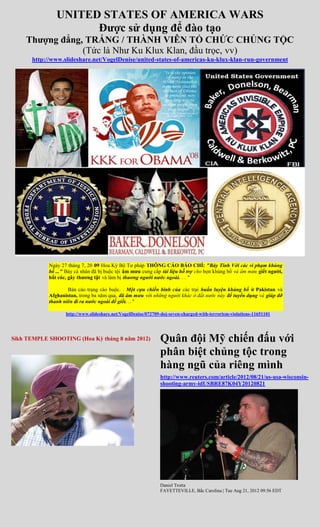 UNITED STATES OF AMERICA WARS
                     Được sử dụng để đào tạo
    Thượng đẳng, TRẮNG / THÀNH VIÊN TỔ CHỨC CHỦNG TỘC
                (Tức là Như Ku Klux Klan, đầu trọc, vv)
      http://www.slideshare.net/VogelDenise/united-states-of-americas-ku-klux-klan-run-government




            Ngày 27 tháng 7, 20 09 Hoa Kỳ Bộ Tư pháp THÔNG CÁO BÁO CHÍ: "Bảy Tính Với các vi phạm khủng
            bố ..." Bảy cá nhân đã bị buộc tội âm mưu cung cấp tài liệu hỗ trợ cho bọn khủng bố và âm mưu giết người,
            bắt cóc, gây thương tật và làm bị thương người nước ngoài. . . "

                    Bản cáo trạng cáo buộc. . Một cựu chiến binh của các trại huấn luyện khủng bố ở Pakistan và
            Afghanistan, trong ba năm qua, đã âm mưu với những người khác ở đất nước này để tuyển dụng và giúp đỡ
            thanh niên đi ra nước ngoài để giết. .. "

                   http://www.slideshare.net/VogelDenise/072709-doj-seven-charged-with-terrorism-violations-11651101




Sikh TEMPLE SHOOTING (Hoa Kỳ tháng 8 năm 2012)                 Quân đội Mỹ chiến đấu với
                                                               phân biệt chủng tộc trong
                                                               hàng ngũ của riêng mình
                                                               http://www.reuters.com/article/2012/08/21/us-usa-wisconsin-
                                                               shooting-army-idUSBRE87K04Y20120821




                                                               Daniel Trotta
                                                               FAYETTEVILLE, Bắc Carolina | Tue Aug 21, 2012 09:56 EDT
 