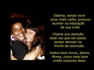 Obama, sendo nove  anos mais velho, procura auxiliar na educação  de sua irmã. Chama sua atenção,  toda vez que ela passa  tempo demais na  frente da televisão. Indica bons livros, discos, filmes, como todo bom irmão costuma fazer. 