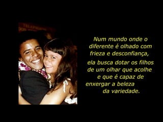 Num mundo onde o diferente é olhado com frieza e desconfiança,  ela busca dotar os filhos de um olhar que acolhe  e que é capaz de enxergar a beleza  da variedade. 