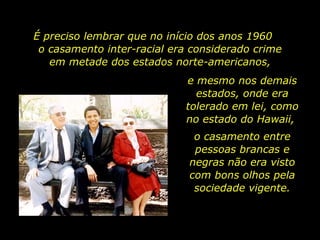 É preciso lembrar que no início dos anos 1960  o casamento inter-racial era considerado crime em metade dos estados norte-americanos, e mesmo nos demais estados, onde era tolerado em lei, como no estado do Hawaii,  o casamento entre pessoas brancas e negras não era visto com bons olhos pela sociedade vigente. 