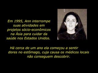 Em 1995, Ann interrompe suas atividades em projetos sócio-econômicos na Ásia para cuidar da saúde nos Estados Unidos.  Há cerca de um ano ela começou a sentir  dores no estômago, cuja causa os médicos locais não conseguem descobrir. 