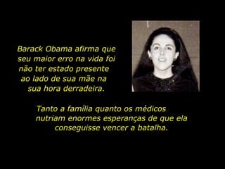 Barack Obama afirma que seu maior erro na vida foi não ter estado presente  ao lado de sua mãe na  sua hora derradeira. Tanto a família quanto os médicos  nutriam enormes esperanças de que ela conseguisse vencer a batalha. 
