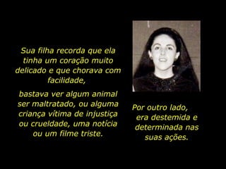 Sua filha recorda que ela tinha um coração muito delicado e que chorava com facilidade,  bastava ver algum animal ser maltratado, ou alguma criança vítima de injustiça ou crueldade, uma notícia ou um filme triste. Por outro lado,  era destemida e determinada nas suas ações. 