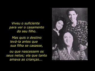 Viveu o suficiente  para ver o casamento do seu filho. Mas quis o destino levá-la antes que  sua filha se casasse, ou que nascessem os seus netos; ela que tanto amava as crianças...  