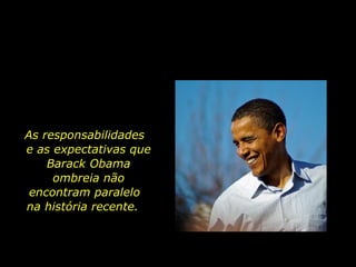 As responsabilidades  e as expectativas que Barack Obama ombreia não encontram paralelo  na história recente.  