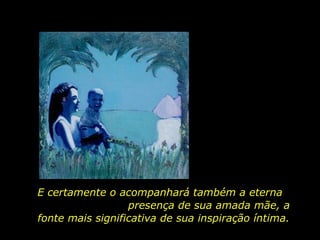 E certamente o acompanhará também a eterna  presença de sua amada mãe, a fonte mais significativa de sua inspiração íntima.  
