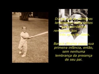 Diz-se que as primeiras lembranças conscientes que guardamos remontam aos  três anos de idade. Barack Obama passa sua primeira infância, então, sem nenhuma lembrança da presença de seu pai. 