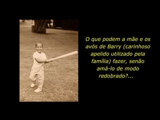 O que podem a mãe e os avós de Barry (carinhoso apelido utilizado pela família) fazer, senão amá-lo de modo redobrado?...  
