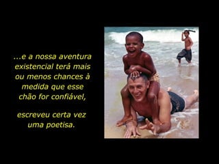 ...e a nossa aventura existencial terá mais ou menos chances à medida que esse chão for confiável, escreveu certa vez uma poetisa. 