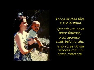 Todos os dias têm  a sua história. Quando um novo amor floresce,  o sol aparece  mais belo no céu,  e as cores do dia nascem com um brilho diferente.  