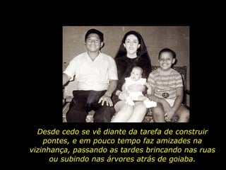 Desde cedo se vê diante da tarefa de construir pontes, e em pouco tempo faz amizades na vizinhança, passando as tardes brincando nas ruas ou subindo nas árvores atrás de goiaba. 