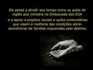 Ela passa a dividir seu tempo entre as aulas de inglês que ministra na Embaixada dos EUA e o apoio a projetos sociais e ações comunitárias que visam à melhoria das condições sócio-econômicas de famílias esquecidas pelo destino. 