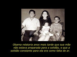 Obama relataria anos mais tarde que sua mãe não estava preparada para a solidão, e que a solidão constante para ela era como falta de ar.  
