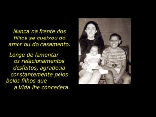 Nunca na frente dos filhos se queixou do amor ou do casamento. Longe de lamentar  os relacionamentos desfeitos, agradecia constantemente pelos belos filhos que  a Vida lhe concedera. 