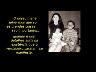 quando é nos  detalhes sutis da existência que o verdadeiro caráter  se manifesta. O nosso mal é julgarmos que só  as grandes coisas  são importantes, 