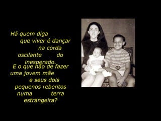 Há quem diga  que viver é dançar  na corda oscilante  do inesperado. E o que hão de fazer uma jovem mãe  e seus dois pequenos rebentos numa  terra estrangeira? 