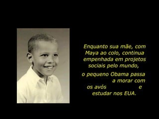 Enquanto sua mãe, com Maya ao colo, continua empenhada em projetos sociais pelo mundo,  o pequeno Obama passa  a morar com os avós  e estudar nos EUA. 
