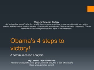 Obama‟s 4 steps to
victory!
A communication analysis
Key Channel: “mybarackobama”
Allows to Create profile, build groups, connect, chat, find or plan offline event,
Raise funds, generate content.
Obama’s Campaign Strategy
Not just capture people’s attention, enable them to become activists, create a social media buzz which
spreads and becomes a mass movement “of the people” on the issues Obama stands for. Supporting Obama
in election to take this fight further was a part of the movement.
 