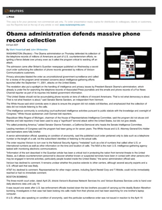 » Print
This copy is for your personal, non-commercial use only. To order presentation-ready copies for distribution to colleagues, clients or customers,
use the Reprints tool at the top of any article or visit: www.reutersreprints.com.
Obama administration defends massive phone
record collection
8:41pm EDT
By Mark Hosenball and John Whitesides
WASHINGTON (Reuters) - The Obama administration on Thursday defended its collection of
the telephone records of millions of Americans as part of U.S. counterterrorism efforts, re-
igniting a fierce debate over privacy even as it called the program critical to warding off an
attack.
The admission came after Britain's Guardian newspaper published on Wednesday a secret
court order authorizing the collection of phone records generated by millions of Verizon
Communications customers.
Privacy advocates blasted the order as unconstitutional government surveillance and called
for a review of the program amid renewed concerns about intelligence-gathering efforts
launched after the September 11, 2001, attacks on the United States.
The revelation also put a spotlight on the handling of intelligence and privacy issues by President Barack Obama's administration, which
already is under fire for searching the telephone records of Associated Press journalists and the emails and phone records of a Fox News
Channel reporter as part of its inquiries into leaked government information.
"The United States should not be accumulating phone records on tens of millions of innocent Americans. That is not what democracy is about.
That is not what freedom is about," said Senator Bernie Sanders, an independent from Vermont.
The White House said strict controls were in place to ensure the program did not violate civil liberties, and emphasized that the collection of
data did not include listening to the calls.
"The intelligence community is conducting court-authorized intelligence activities pursuant to public statute with the knowledge and oversight of
Congress," White House spokesman Josh Earnest told reporters.
Republican Mike Rogers of Michigan, chairman of the House of Representatives Intelligence Committee, said the program did not abuse civil
liberties and told reporters it had been used to stop a "significant" terrorist attack within the United States, but did not give details.
"It's called protecting America," added Senator Dianne Feinstein, a California Democrat who heads the Senate Intelligence Committee.
Leading members of Congress said the program had been going on for seven years. The White House and U.S. Attorney General Eric Holder
said lawmakers were fully briefed.
A senior administration official, speaking on condition of anonymity, said the published court order pertained only to data such as a telephone
number or the length of a call, not the subscribers' identities or listening to the actual calls.
The order requires Verizon to turn over to the National Security Agency "metadata" such as a list of numbers that called other U.S. or
international numbers as well as other information on the time and location of calls. The NSA is the main U.S. intelligence-gathering agency
tasked with monitoring electronic communications.
"Information of the sort described in the Guardian article has been a critical tool in protecting the nation from terrorist threats to the United
States, as it allows counterterrorism personnel to discover whether known or suspected terrorists have been in contact with other persons who
may be engaged in terrorist activities, particularly people located inside the United States," the senior administration official said.
Verizon has declined to comment. It remains unclear whether the practice extends to other carriers, although several security experts and a
U.S. official said that was likely.
AT&T Inc declined to comment. Representatives for other major carriers, including Sprint Nextel Corp and T-Mobile, could not be immediately
reached or had no immediate comment.
BOSTON BOMBING
The three-month court order, dated April 25, directs Verizon's Business Network Services Inc and Verizon Business Services units to hand over
daily electronic data until July 19.
It was issued one week after U.S. law enforcement officials tracked down the two brothers accused of carrying out the deadly Boston Marathon
bombing. Investigators in that case had been looking into calls made from their phones and had been searching for one brother's laptop
computer.
A U.S. official, also speaking on condition of anonymity, said this particular surveillance order was not issued in reaction to the April 15
 