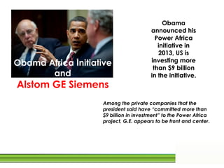 Obama
announced his
Power Africa
initiative in
2013, US is
investing more
than $9 billion
in the initiative.
Obama Africa Initiative
and
Alstom GE Siemens
Among the private companies that the
president said have “committed more than
$9 billion in investment” to the Power Africa
project, G.E. appears to be front and center.
 