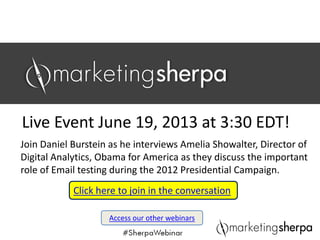 SPONSOR LOGO
Join Daniel Burstein as he interviews Amelia Showalter, Director of 
Digital Analytics, Obama for America as they discuss the important 
role of Email testing during the 2012 Presidential Campaign.
Live Event June 19, 2013 at 3:30 EDT!
Access our other webinars
 