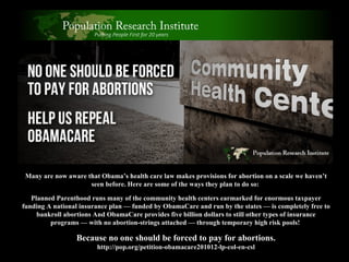 Many are now aware that Obama’s health care law makes provisions for abortion on a scale we haven’t seen before.   Here are some of the ways they plan to do so:  Planned Parenthood runs many of the community health centers earmarked for enormous taxpayer funding A national insurance plan — funded by ObamaCare and run by the states — is completely free to bankroll abortions And ObamaCare provides five billion dollars to still other types of insurance programs — with no abortion-strings attached — through temporary high risk pools!  Because no one should be forced to pay for abortions. http://pop.org/petition-obamacare201012-lp-col-en-csl 