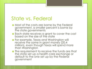 State vs. Federal
 Most of the costs are borne by the Federal
government, a smaller percent is borne by
the state governments
 Each state receives a grant to cover the cost
based on the size of the state
 For example, Texas and Washington will
receive the same in grant money (20.4
million), even though Texas will spend more
than Washington
 The requirement to receive the funds are that
the state set up a health care exchange or
default to the one set up by the Federal
government
 