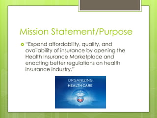 Mission Statement/Purpose
 “Expand affordability, quality, and
availability of insurance by opening the
Health Insurance Marketplace and
enacting better regulations on health
insurance industry.”
 