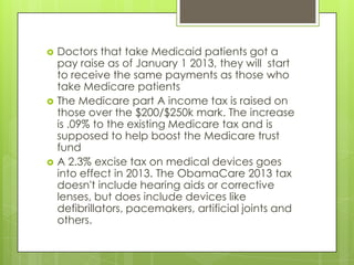  Doctors that take Medicaid patients got a
pay raise as of January 1 2013, they will start
to receive the same payments as those who
take Medicare patients
 The Medicare part A income tax is raised on
those over the $200/$250k mark. The increase
is .09% to the existing Medicare tax and is
supposed to help boost the Medicare trust
fund
 A 2.3% excise tax on medical devices goes
into effect in 2013. The ObamaCare 2013 tax
doesn't include hearing aids or corrective
lenses, but does include devices like
defibrillators, pacemakers, artificial joints and
others.
 