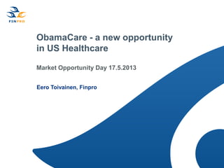 ObamaCare - a new opportunity
in US Healthcare
Market Opportunity Day 17.5.2013
Eero Toivainen, Finpro
 