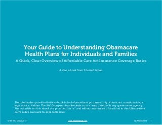 Your Guide to Understanding Obamacare
Health Plans for Individuals and Families
A Quick, Clear Overview of Affordable Care Act Insurance Coverage Basics
A free e-book from The IHC Group

The information provided in this ebook is for informational purposes only. It does not constitute tax or
legal advice. Neither The IHC Group nor healthedeals.com is associated with any government agency.
The materials on this ebook are provided “as is” and without warranties of any kind to the fullest extent
permissible pursuant to applicable laws.
© The IHC Group 2013	

		

	

www.healthedeals.com 					

ACAebook1013	

1

 