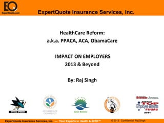 ExpertQuote Insurance Services, Inc.


                                    HealthCare Reform:
                              a.k.a. PPACA, ACA, ObamaCare

                                    IMPACT ON EMPLOYERS
                                       2013 & Beyond

                                             By: Raj Singh




ExpertQuote Insurance Services, Inc. — Your Experts in Health & 401K™   © 2013 Confidential Raj Singh
 