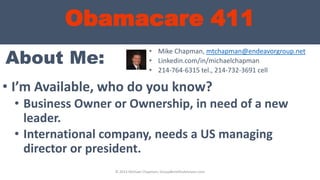Obamacare 411
About Me:
• I’m Available, who do you know?
• Business Owner or Ownership, in need of a new
leader.
• International company, needs a US managing
director or president.
• Mike Chapman, mtchapman@endeavorgroup.net
• Linkedin.com/in/michaelchapman
• 214-764-6315 tel., 214-732-3691 cell
© 2013 Michael Chapman, GroupBenefitsAdvisors.com
 