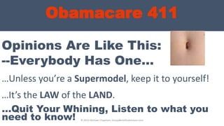 Obamacare 411
Opinions Are Like This:
…Unless you’re a Supermodel, keep it to yourself!
--Everybody Has One…
…It’s the LAW of the LAND.
…Quit Your Whining, Listen to what you
need to know! © 2013 Michael Chapman, GroupBenefitsAdvisors.com
 