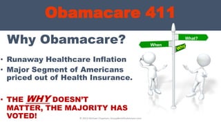 Obamacare 411
Why Obamacare?
• Runaway Healthcare Inflation
• Major Segment of Americans
priced out of Health Insurance.
• THE WHY DOESN’T
MATTER, THE MAJORITY HAS
VOTED! © 2013 Michael Chapman, GroupBenefitsAdvisors.com
What?
When
?
 