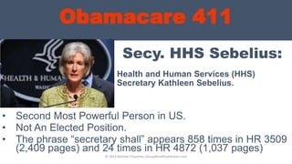 Obamacare 411
Secy. HHS Sebelius:
Health and Human Services (HHS)
Secretary Kathleen Sebelius.
• Second Most Powerful Person in US.
• Not An Elected Position.
• The phrase “secretary shall” appears 858 times in HR 3509
(2,409 pages) and 24 times in HR 4872 (1,037 pages)
© 2013 Michael Chapman, GroupBenefitsAdvisors.com
 
