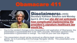 Obamacare 411
Disclaimers:“Health and Human Services (HHS)
Secretary Kathleen Sebelius said Monday
April 8, 2013 that she did not anticipate
how complicated implementing the
president’s signature healthcare law
would be.”
• Due to the constant changes in the interpretation and application of Obamacare, this
presentation is guaranteed NOT to be 100% accurate. Information covered in this
presentation is guaranteed to change. You must do your own due diligence.
• This presentation should not be construed as offering legal, insurance, or tax
advice, nor is it providing ACA Exchange Navigator advice. This presentation is for
Texas only. © 2013 Michael Chapman, GroupBenefitsAdvisors.com
 
