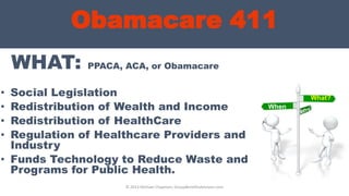 Obamacare 411
WHAT: PPACA, ACA, or Obamacare
• Social Legislation
• Redistribution of Wealth and Income
• Redistribution of HealthCare
• Regulation of Healthcare Providers and
Industry
• Funds Technology to Reduce Waste and
Programs for Public Health.
© 2013 Michael Chapman, GroupBenefitsAdvisors.com
What?
When
?
 