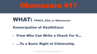 Obamacare 411
WHAT: PPACA, ACA, or Obamacare
Emancipation of HealthCare:
• From Who Can Write a Check For It…
• …To a Basic Right of Citizenship.
© 2013 Michael Chapman, GroupBenefitsAdvisors.com
 