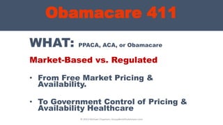 Obamacare 411
WHAT: PPACA, ACA, or Obamacare
Market-Based vs. Regulated
• From Free Market Pricing &
Availability.
• To Government Control of Pricing &
Availability Healthcare
© 2013 Michael Chapman, GroupBenefitsAdvisors.com
 