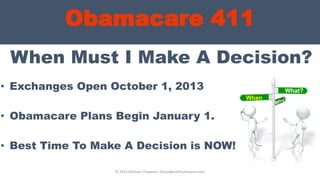 Obamacare 411
When Must I Make A Decision?
• Exchanges Open October 1, 2013
• Obamacare Plans Begin January 1.
• Best Time To Make A Decision is NOW!
© 2013 Michael Chapman, GroupBenefitsAdvisors.com
What?
When
?
 