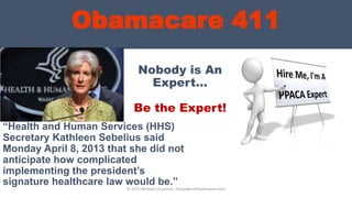 Obamacare 411
Nobody is An
Expert…
Be the Expert!
“Health and Human Services (HHS)
Secretary Kathleen Sebelius said
Monday April 8, 2013 that she did not
anticipate how complicated
implementing the president’s
signature healthcare law would be.”
© 2013 Michael Chapman, GroupBenefitsAdvisors.com
 