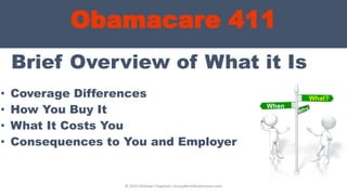 Obamacare 411
Brief Overview of What it Is
• Coverage Differences
• How You Buy It
• What It Costs You
• Consequences to You and Employer
© 2013 Michael Chapman, GroupBenefitsAdvisors.com
What?
When
?
 