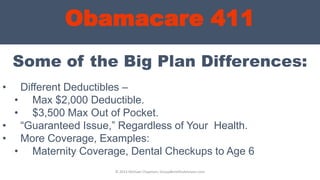 Obamacare 411
Some of the Big Plan Differences:
© 2013 Michael Chapman, GroupBenefitsAdvisors.com
• Different Deductibles –
• Max $2,000 Deductible.
• $3,500 Max Out of Pocket.
• “Guaranteed Issue,” Regardless of Your Health.
• More Coverage, Examples:
• Maternity Coverage, Dental Checkups to Age 6
 
